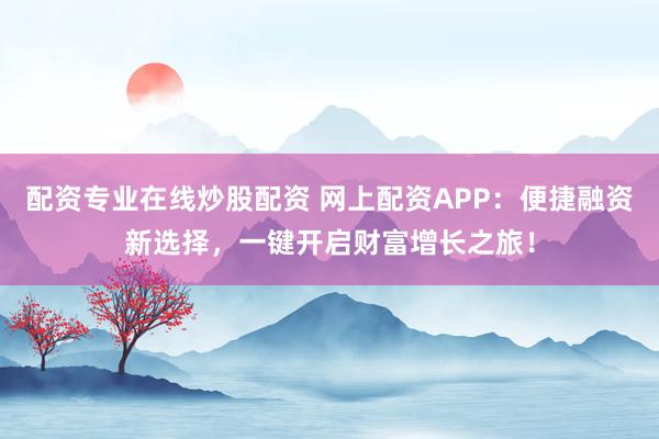 配资专业在线炒股配资 网上配资APP：便捷融资新选择，一键开启财富增长之旅！