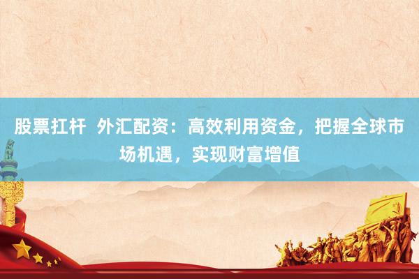 股票扛杆  外汇配资：高效利用资金，把握全球市场机遇，实现财富增值