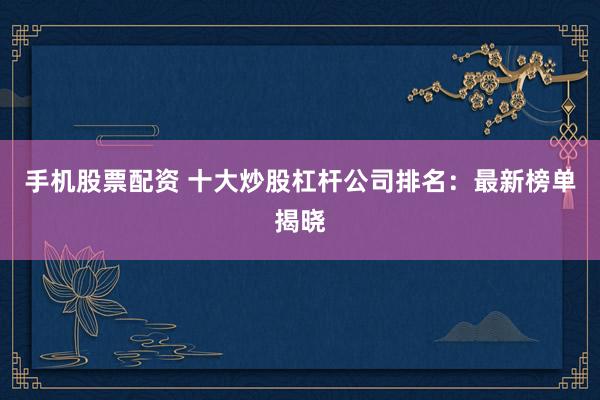 手机股票配资 十大炒股杠杆公司排名：最新榜单揭晓