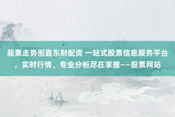 股票走势图鑫东财配资 一站式股票信息服务平台，实时行情、专业分析尽在掌握——股票网站