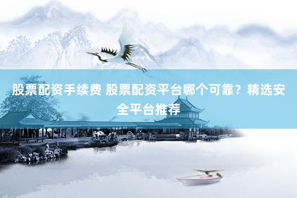 股票配资手续费 股票配资平台哪个可靠？精选安全平台推荐