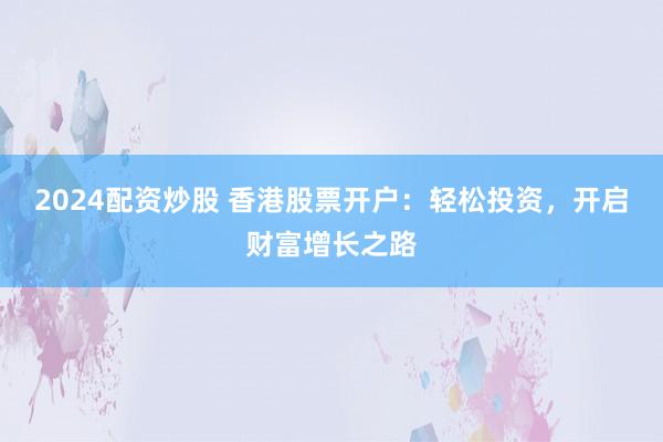 2024配资炒股 香港股票开户：轻松投资，开启财富增长之路