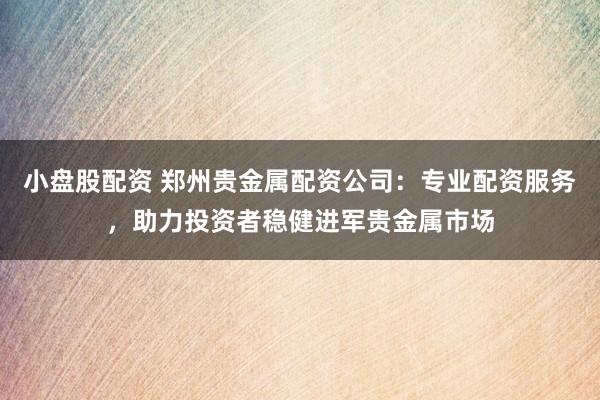 小盘股配资 郑州贵金属配资公司：专业配资服务，助力投资者稳健进军贵金属市场