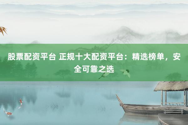 股票配资平台 正规十大配资平台：精选榜单，安全可靠之选