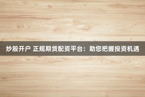 炒股开户 正规期货配资平台：助您把握投资机遇