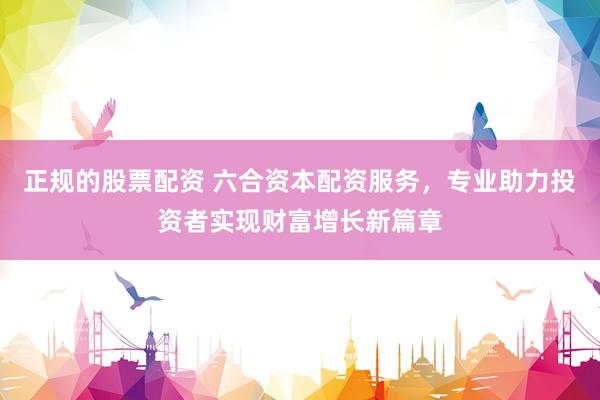 正规的股票配资 六合资本配资服务，专业助力投资者实现财富增长新篇章