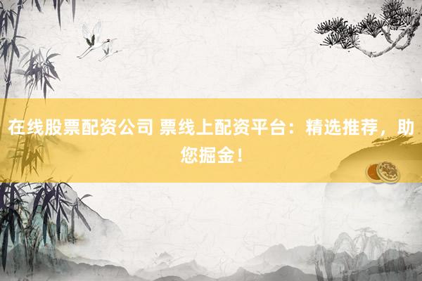 在线股票配资公司 票线上配资平台：精选推荐，助您掘金！