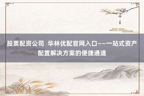 股票配资公司 华林优配官网入口——一站式资产配置解决方案的便捷通道