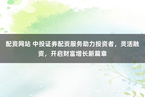 配资网站 中投证券配资服务助力投资者，灵活融资，开启财富增长新篇章