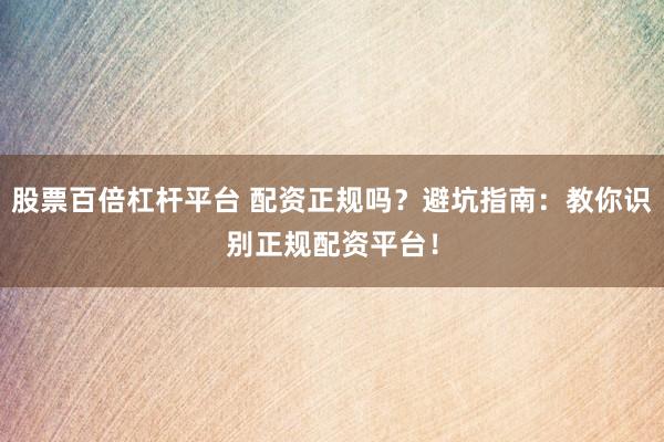 股票百倍杠杆平台 配资正规吗？避坑指南：教你识别正规配资平台！