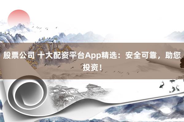 股票公司 十大配资平台App精选：安全可靠，助您投资！
