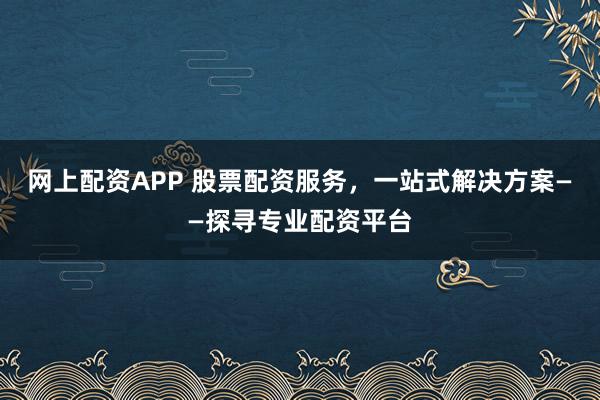 网上配资APP 股票配资服务，一站式解决方案——探寻专业配资平台