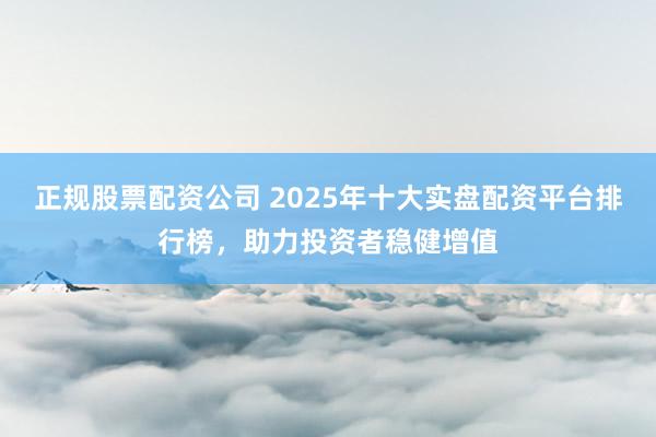 正规股票配资公司 2025年十大实盘配资平台排行榜，助力投资者稳健增值