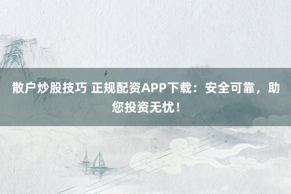 散户炒股技巧 正规配资APP下载:安全可靠,助您投资无忧!