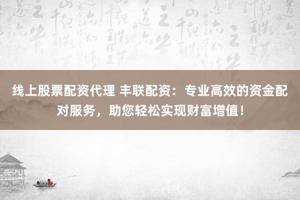 线上股票配资代理 丰联配资:专业高效的资金配对服务,助您轻松实现财富增值!
