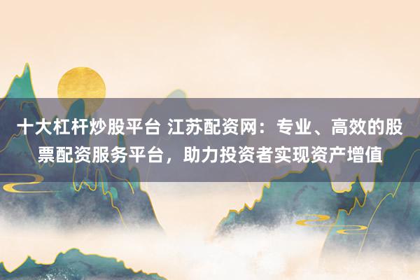 十大杠杆炒股平台 江苏配资网：专业、高效的股票配资服务平台，助力投资者实现资产增值