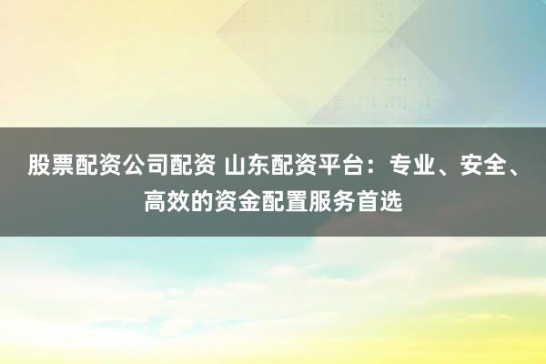 股票配资公司配资 山东配资平台:专业、安全、高效的资金配置服务首选