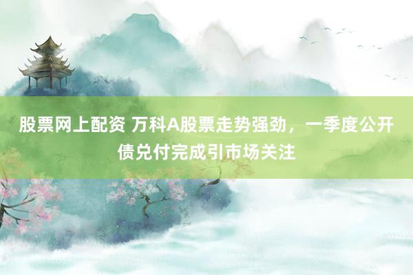 股票网上配资 万科A股票走势强劲，一季度公开债兑付完成引市场关注