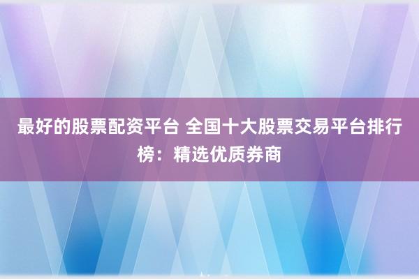 最好的股票配资平台 全国十大股票交易平台排行榜:精选优质券商