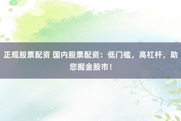 正规股票配资 国内股票配资：低门槛，高杠杆，助您掘金股市！