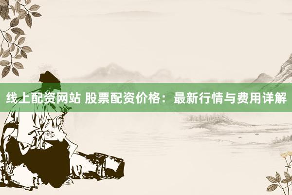 线上配资网站 股票配资价格：最新行情与费用详解
