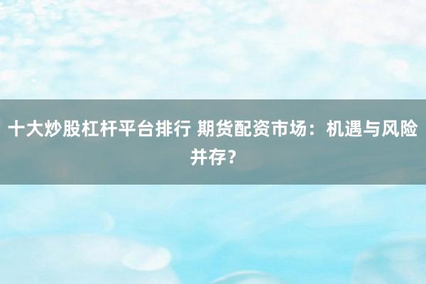 十大炒股杠杆平台排行 期货配资市场：机遇与风险并存？
