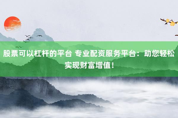 股票可以杠杆的平台 专业配资服务平台：助您轻松实现财富增值！