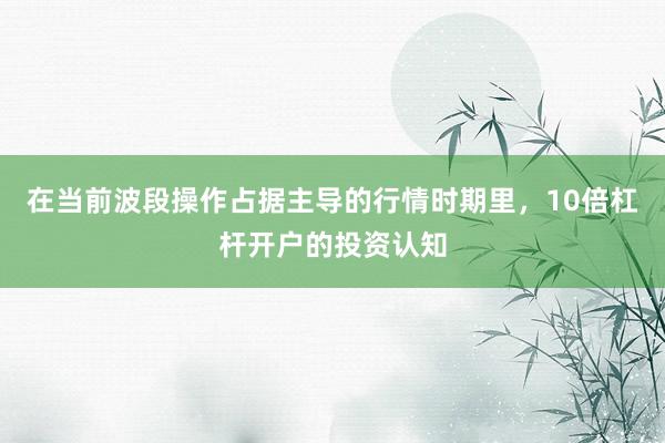 在当前波段操作占据主导的行情时期里，10倍杠杆开户的投资认知