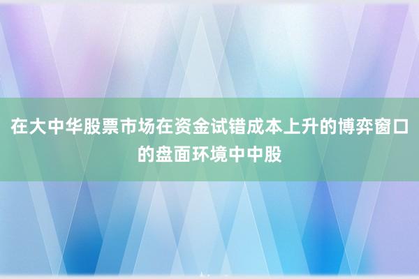 在大中华股票市场在资金试错成本上升的博弈窗口的盘面环境中中股