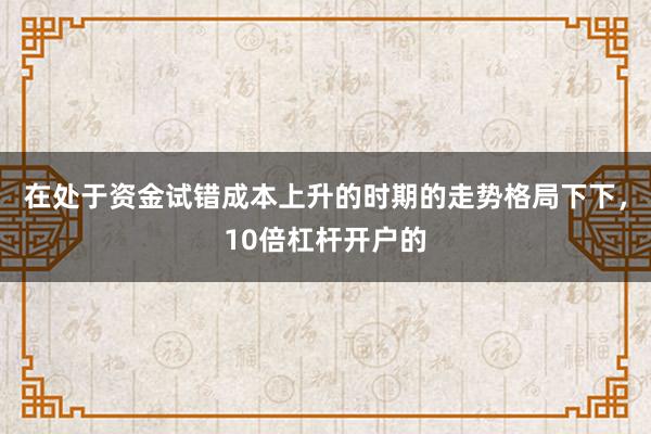 在处于资金试错成本上升的时期的走势格局下下,10倍杠杆开户的