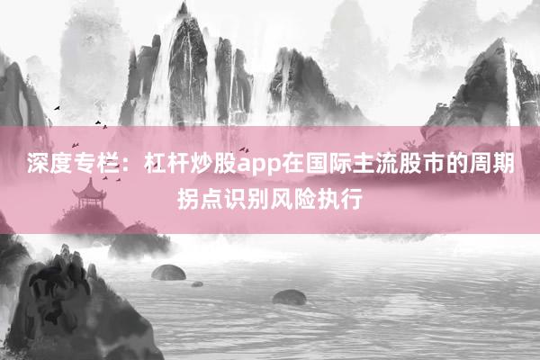深度专栏：杠杆炒股app在国际主流股市的周期拐点识别风险执行