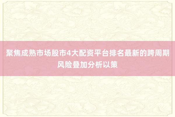 聚焦成熟市场股市4大配资平台排名最新的跨周期风险叠加分析以策