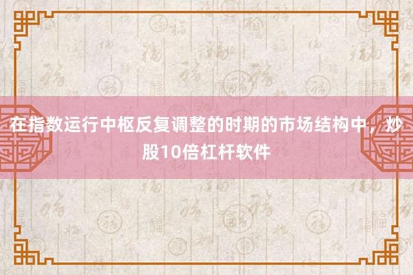 在指数运行中枢反复调整的时期的市场结构中,炒股10倍杠杆软件