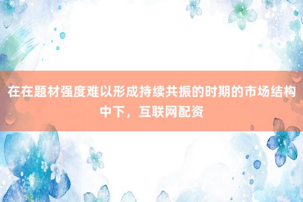 在在题材强度难以形成持续共振的时期的市场结构中下，互联网配资