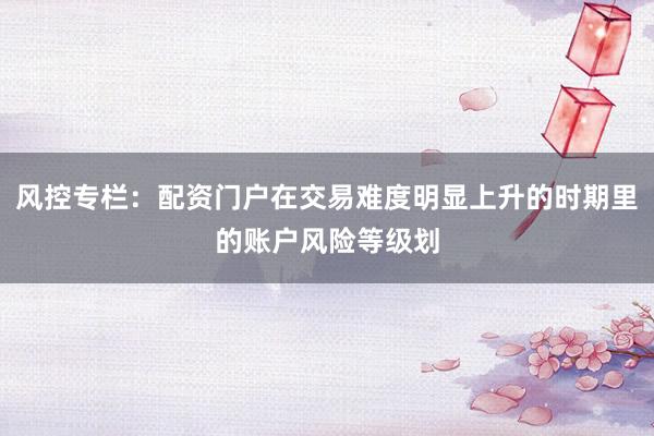风控专栏：配资门户在交易难度明显上升的时期里的账户风险等级划