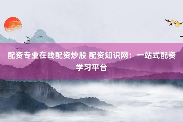 配资专业在线配资炒股 配资知识网：一站式配资学习平台