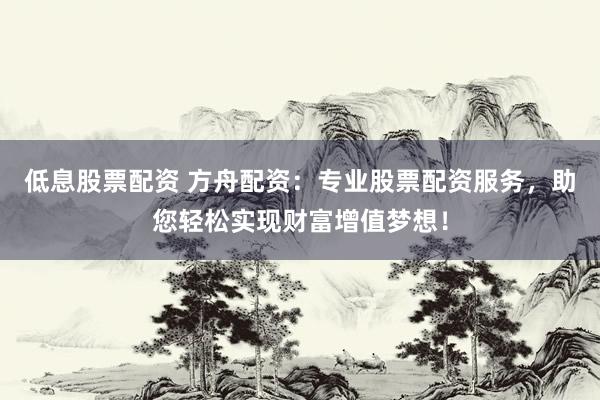 低息股票配资 方舟配资：专业股票配资服务，助您轻松实现财富增值梦想！