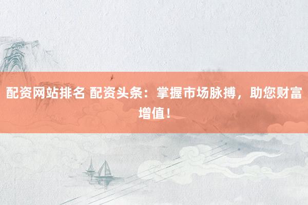 配资网站排名 配资头条：掌握市场脉搏，助您财富增值！