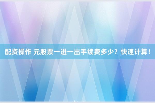 配资操作 元股票一进一出手续费多少？快速计算！